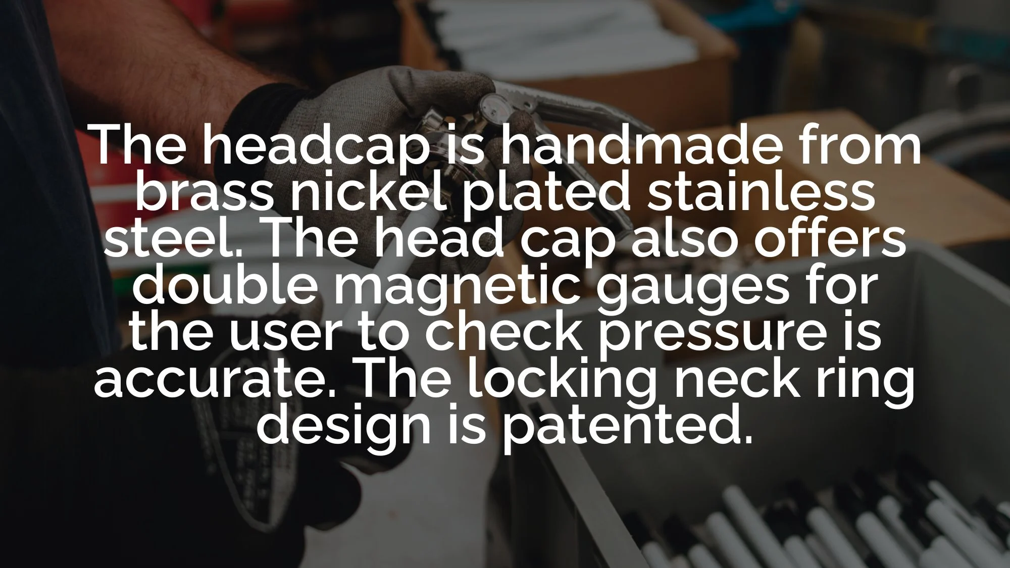 The headcap is handmade from brass nickel plated stainless steel. The head cap also offers double magnetic gauges for the user to check pressure is accurate. The locking neck ring design is patented.