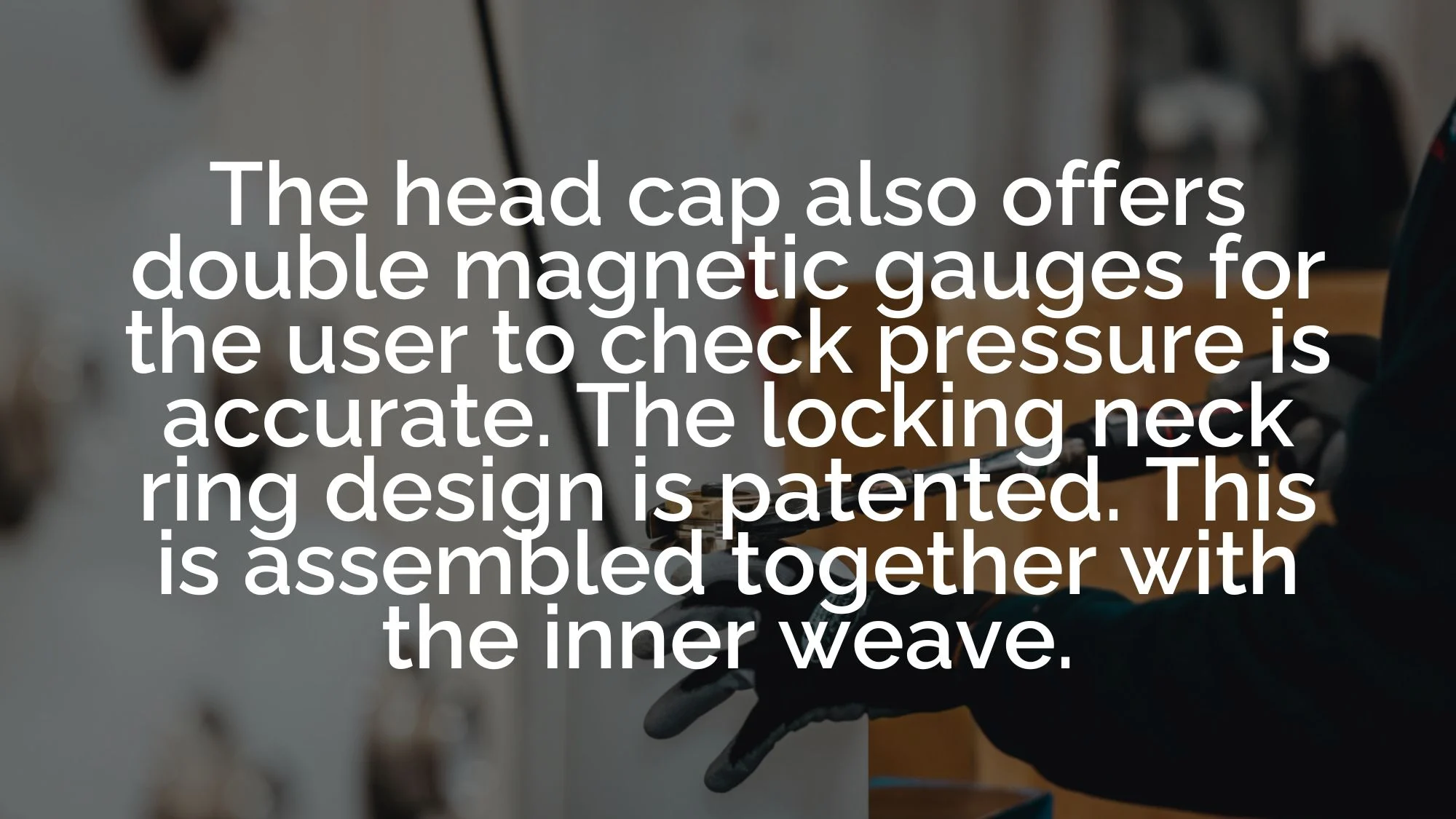 The head cap also offers double magnetic gauges for the user to check pressure is accurate. The locking neck ring design is patented. This is assembled together with the inner weave.